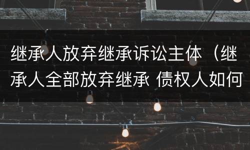 继承人放弃继承诉讼主体（继承人全部放弃继承 债权人如何起诉）