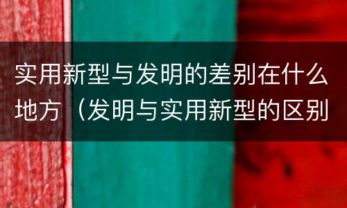 实用新型与发明的差别在什么地方（发明与实用新型的区别有）