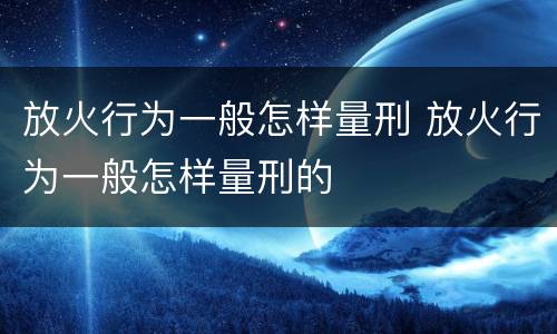 放火行为一般怎样量刑 放火行为一般怎样量刑的