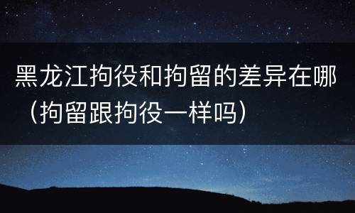 黑龙江拘役和拘留的差异在哪（拘留跟拘役一样吗）