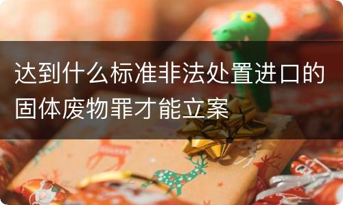 达到什么标准非法处置进口的固体废物罪才能立案
