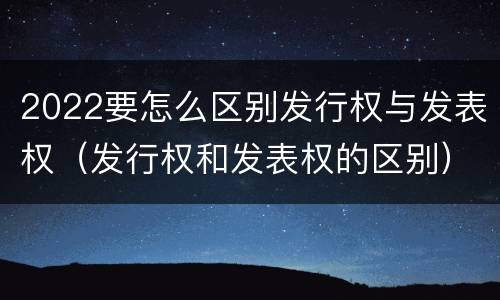 2022要怎么区别发行权与发表权（发行权和发表权的区别）