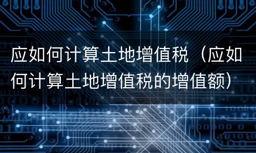 应如何计算土地增值税（应如何计算土地增值税的增值额）