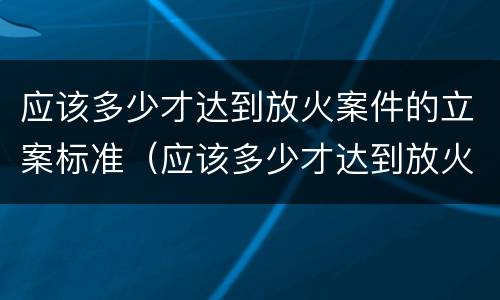 应该多少才达到放火案件的立案标准（应该多少才达到放火案件的立案标准呢）