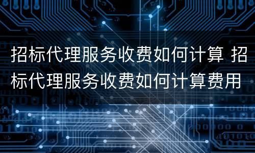 招标代理服务收费如何计算 招标代理服务收费如何计算费用