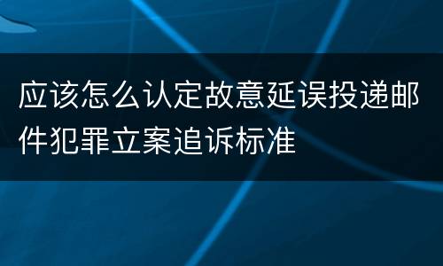 应该怎么认定故意延误投递邮件犯罪立案追诉标准