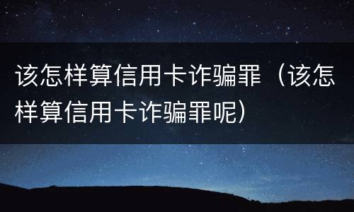 该怎样算信用卡诈骗罪（该怎样算信用卡诈骗罪呢）