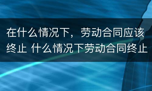 在什么情况下，劳动合同应该终止 什么情况下劳动合同终止,劳动者可以取得经济补偿