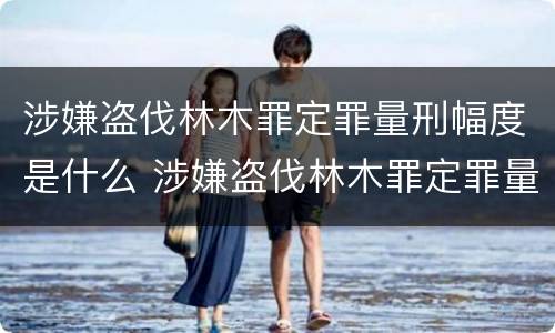 涉嫌盗伐林木罪定罪量刑幅度是什么 涉嫌盗伐林木罪定罪量刑幅度是什么标准