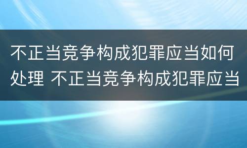 不正当竞争构成犯罪应当如何处理 不正当竞争构成犯罪应当如何处理
