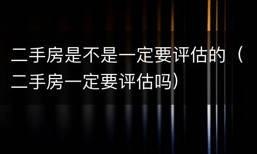 二手房是不是一定要评估的（二手房一定要评估吗）