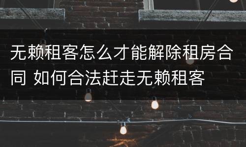 无赖租客怎么才能解除租房合同 如何合法赶走无赖租客