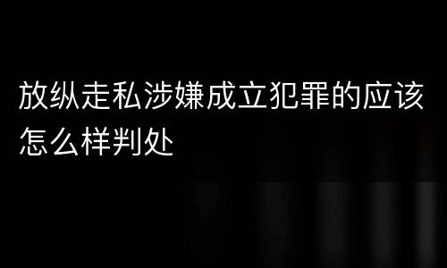 放纵走私涉嫌成立犯罪的应该怎么样判处
