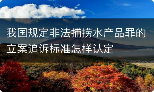 我国规定非法捕捞水产品罪的立案追诉标准怎样认定