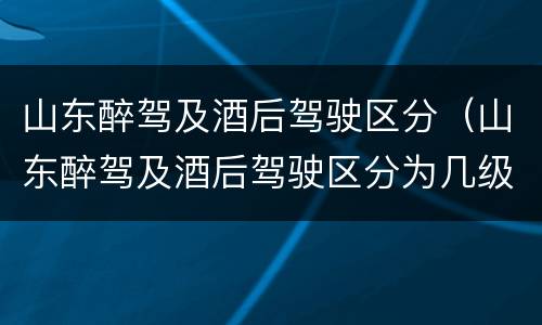 山东醉驾及酒后驾驶区分（山东醉驾及酒后驾驶区分为几级）