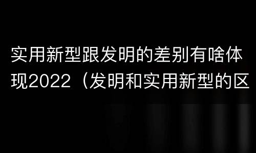 实用新型跟发明的差别有啥体现2022(发明和实用新型的区别)