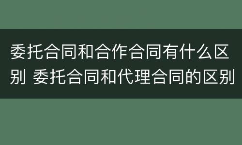 委托合同和合作合同有什么区别 委托合同和代理合同的区别