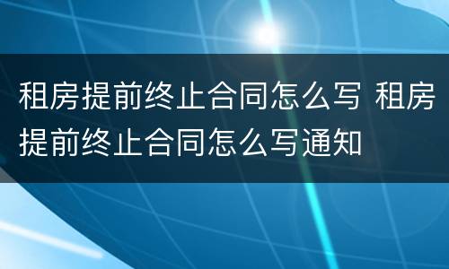 租房提前终止合同怎么写 租房提前终止合同怎么写通知