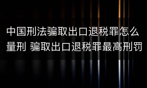 中国刑法骗取出口退税罪怎么量刑 骗取出口退税罪最高刑罚