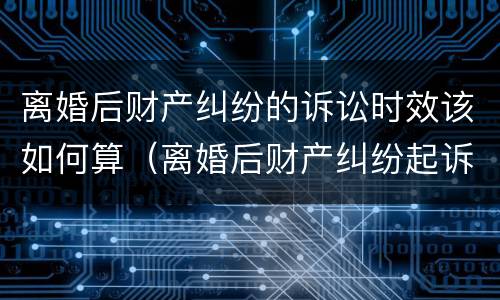 离婚后财产纠纷的诉讼时效该如何算（离婚后财产纠纷起诉时效）