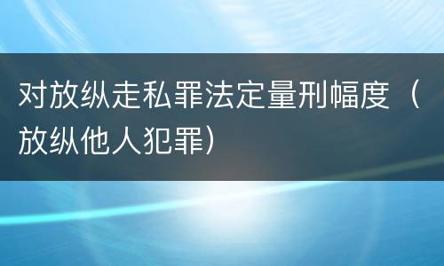 对放纵走私罪法定量刑幅度（放纵他人犯罪）