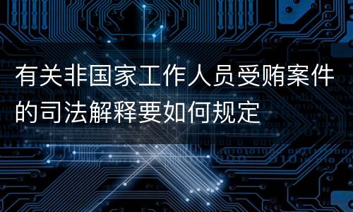有关非国家工作人员受贿案件的司法解释要如何规定