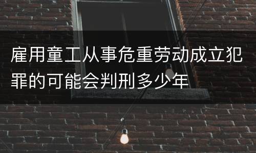 雇用童工从事危重劳动成立犯罪的可能会判刑多少年