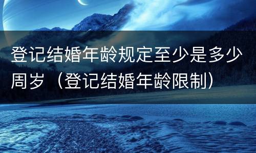 登记结婚年龄规定至少是多少周岁（登记结婚年龄限制）