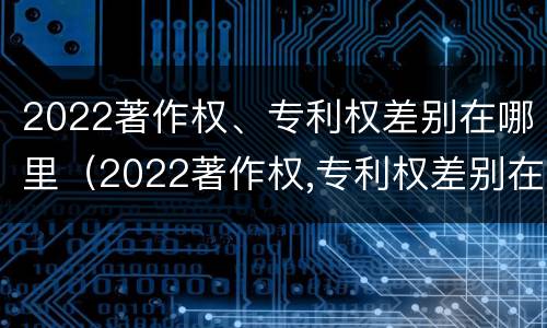 2022著作权、专利权差别在哪里（2022著作权,专利权差别在哪里查）