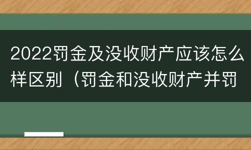 2022罚金及没收财产应该怎么样区别（罚金和没收财产并罚的执行顺序）