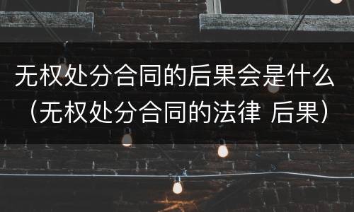 无权处分合同的后果会是什么（无权处分合同的法律 后果）