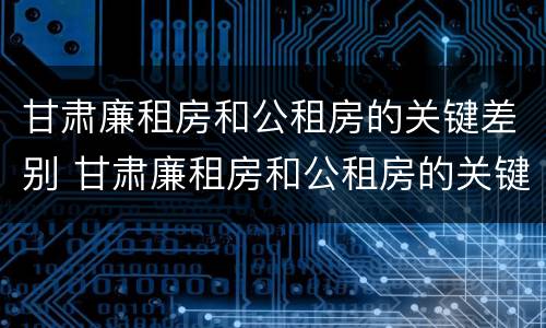 甘肃廉租房和公租房的关键差别 甘肃廉租房和公租房的关键差别是什么