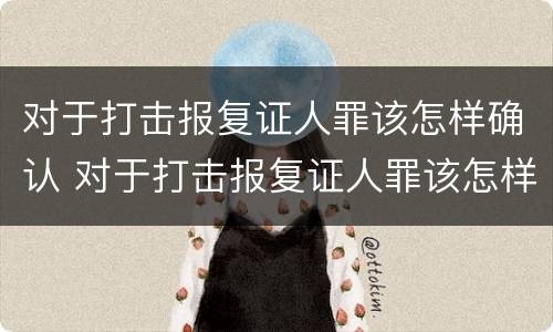 对于打击报复证人罪该怎样确认 对于打击报复证人罪该怎样确认呢
