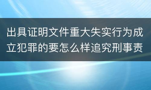 出具证明文件重大失实行为成立犯罪的要怎么样追究刑事责任