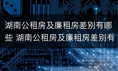 湖南公租房及廉租房差别有哪些 湖南公租房及廉租房差别有哪些地方