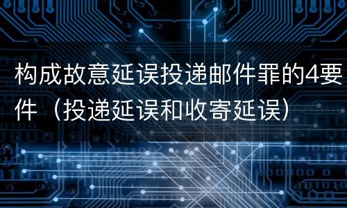 构成故意延误投递邮件罪的4要件（投递延误和收寄延误）