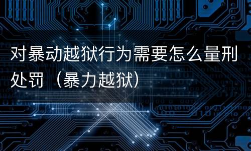对暴动越狱行为需要怎么量刑处罚（暴力越狱）