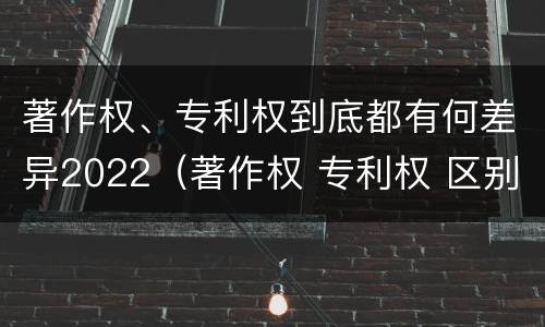 著作权、专利权到底都有何差异2022（著作权 专利权 区别）