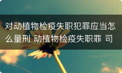 对动植物检疫失职犯罪应当怎么量刑 动植物检疫失职罪 司法解释