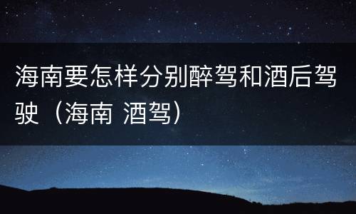 海南要怎样分别醉驾和酒后驾驶（海南 酒驾）