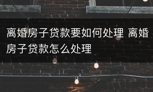 离婚房子贷款要如何处理 离婚房子贷款怎么处理