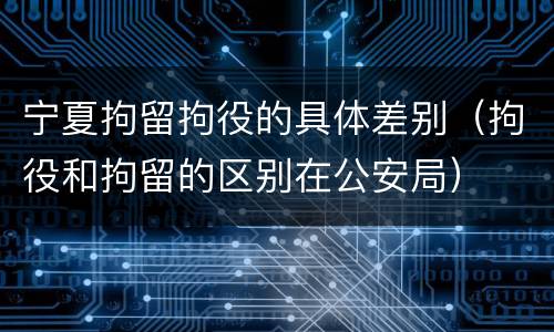 宁夏拘留拘役的具体差别（拘役和拘留的区别在公安局）