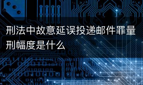 刑法中故意延误投递邮件罪量刑幅度是什么