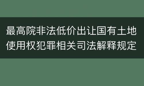 最高院非法低价出让国有土地使用权犯罪相关司法解释规定内容