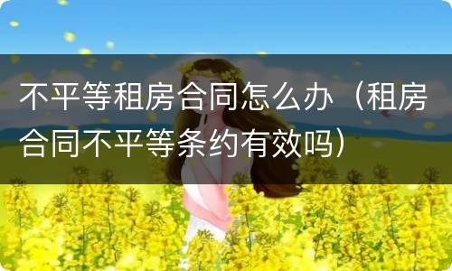 不平等租房合同怎么办（租房合同不平等条约有效吗）