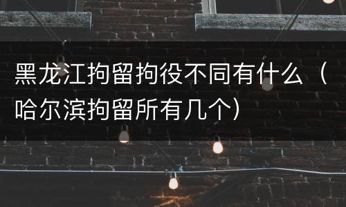 黑龙江拘留拘役不同有什么（哈尔滨拘留所有几个）