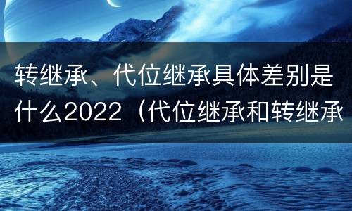 转继承、代位继承具体差别是什么2022（代位继承和转继承的概念和适用范围）