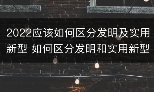 2022应该如何区分发明及实用新型 如何区分发明和实用新型