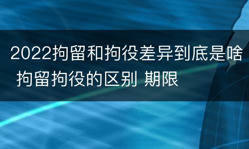 2022拘留和拘役差异到底是啥 拘留拘役的区别 期限