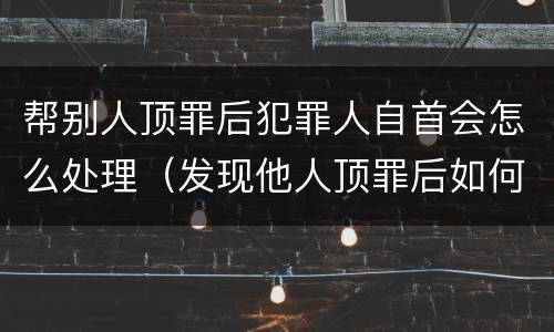 帮别人顶罪后犯罪人自首会怎么处理（发现他人顶罪后如何处理）